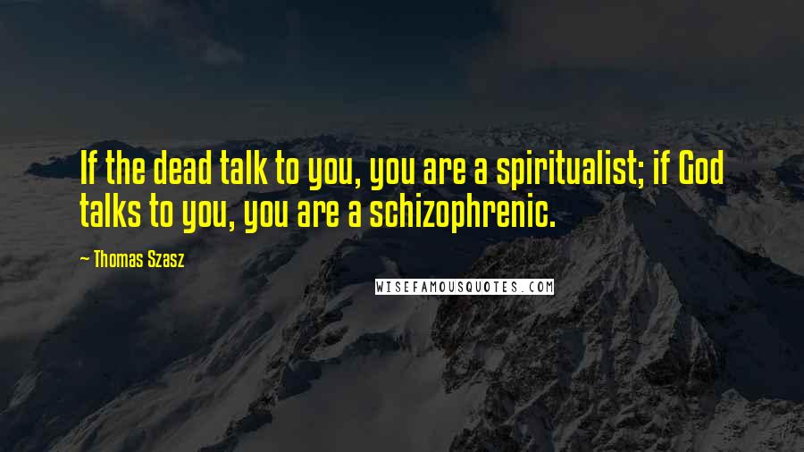 Thomas Szasz Quotes: If the dead talk to you, you are a spiritualist; if God talks to you, you are a schizophrenic.