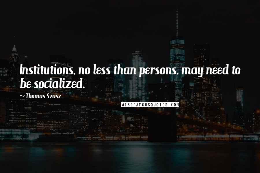 Thomas Szasz Quotes: Institutions, no less than persons, may need to be socialized.