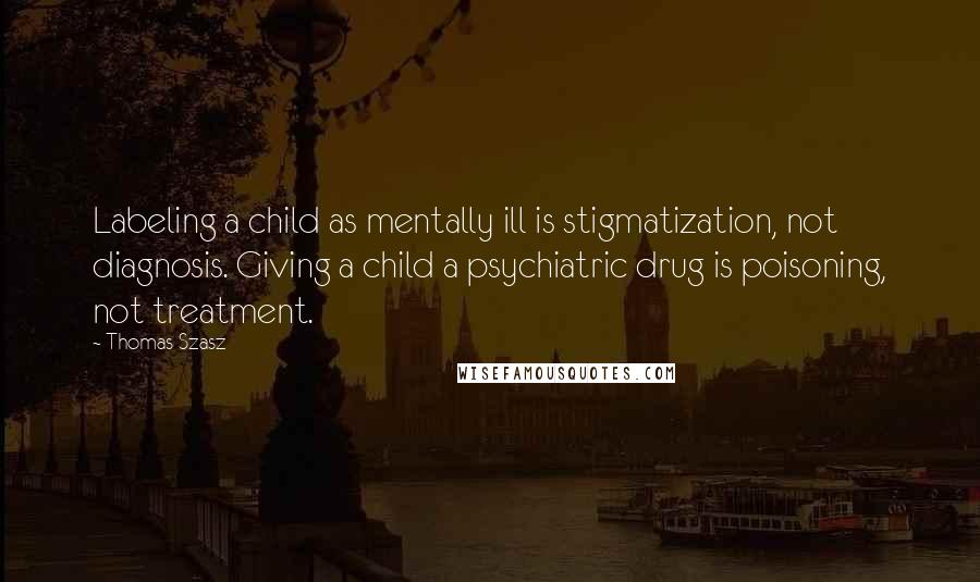 Thomas Szasz Quotes: Labeling a child as mentally ill is stigmatization, not diagnosis. Giving a child a psychiatric drug is poisoning, not treatment.