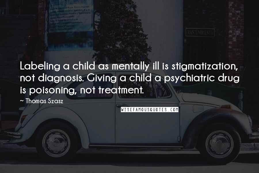 Thomas Szasz Quotes: Labeling a child as mentally ill is stigmatization, not diagnosis. Giving a child a psychiatric drug is poisoning, not treatment.