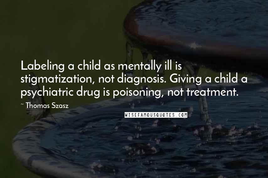 Thomas Szasz Quotes: Labeling a child as mentally ill is stigmatization, not diagnosis. Giving a child a psychiatric drug is poisoning, not treatment.