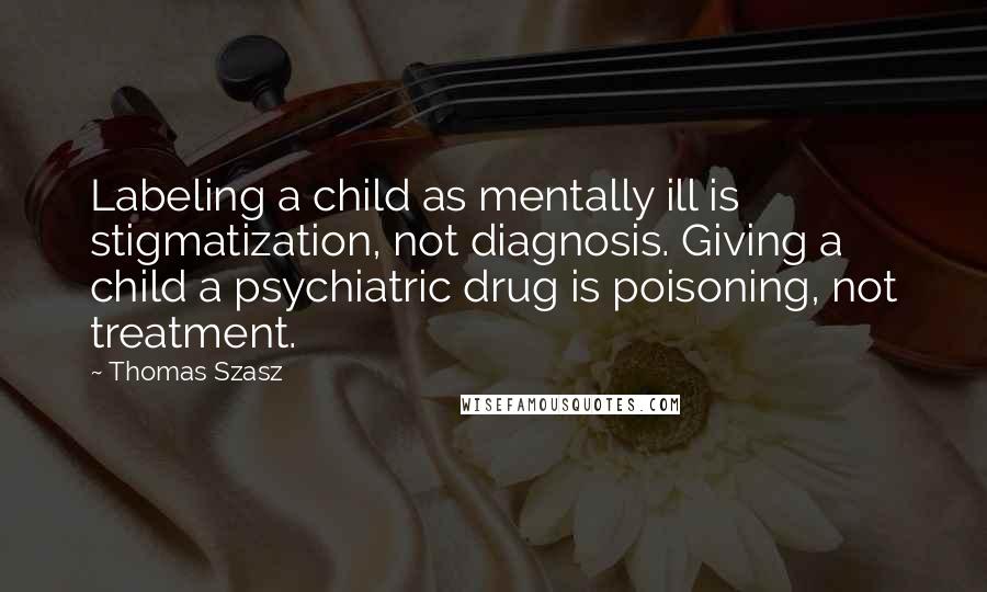 Thomas Szasz Quotes: Labeling a child as mentally ill is stigmatization, not diagnosis. Giving a child a psychiatric drug is poisoning, not treatment.