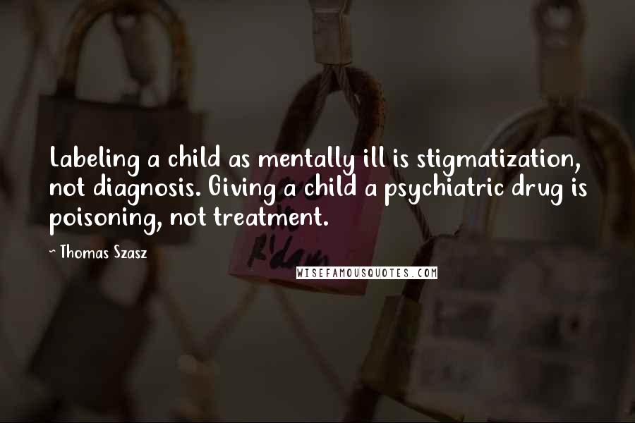 Thomas Szasz Quotes: Labeling a child as mentally ill is stigmatization, not diagnosis. Giving a child a psychiatric drug is poisoning, not treatment.