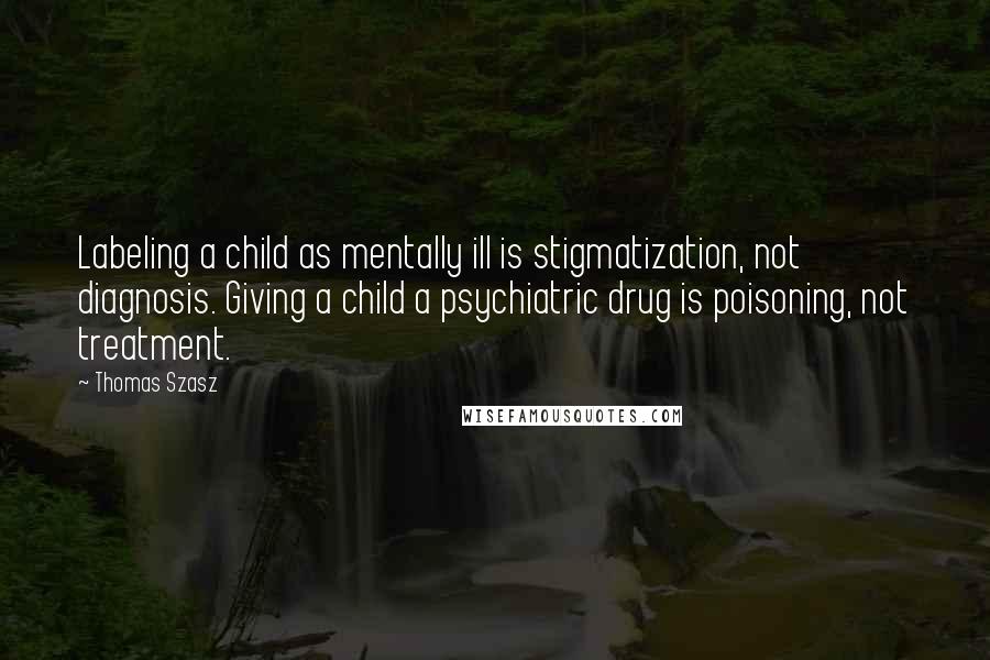 Thomas Szasz Quotes: Labeling a child as mentally ill is stigmatization, not diagnosis. Giving a child a psychiatric drug is poisoning, not treatment.