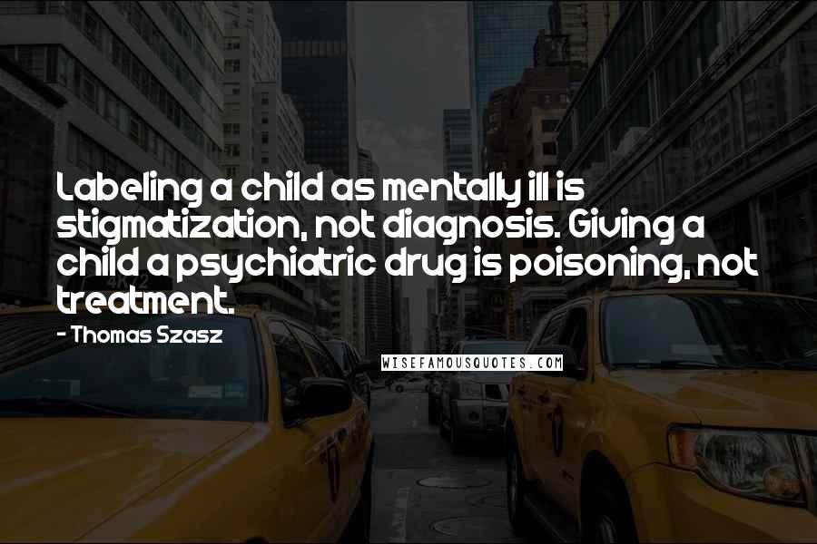 Thomas Szasz Quotes: Labeling a child as mentally ill is stigmatization, not diagnosis. Giving a child a psychiatric drug is poisoning, not treatment.