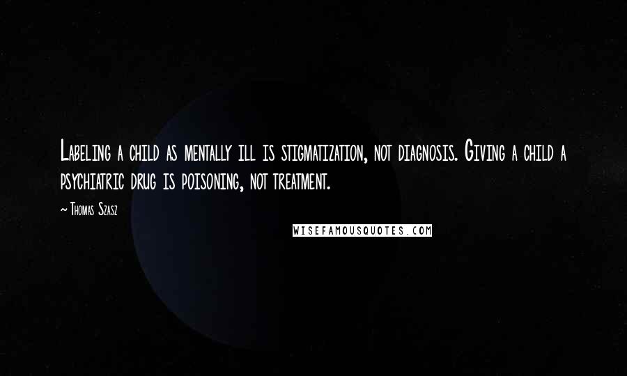 Thomas Szasz Quotes: Labeling a child as mentally ill is stigmatization, not diagnosis. Giving a child a psychiatric drug is poisoning, not treatment.