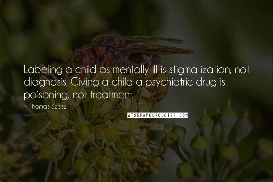 Thomas Szasz Quotes: Labeling a child as mentally ill is stigmatization, not diagnosis. Giving a child a psychiatric drug is poisoning, not treatment.