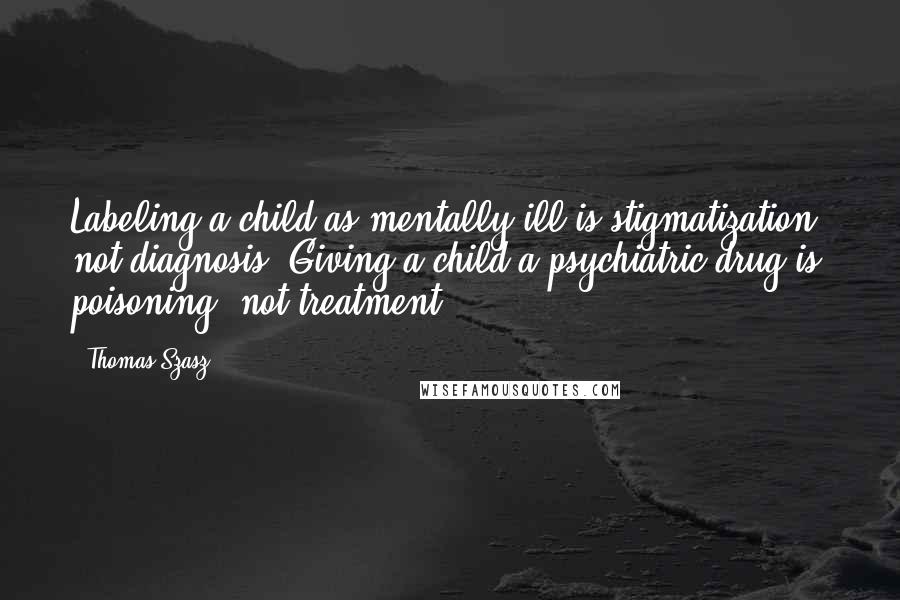 Thomas Szasz Quotes: Labeling a child as mentally ill is stigmatization, not diagnosis. Giving a child a psychiatric drug is poisoning, not treatment.