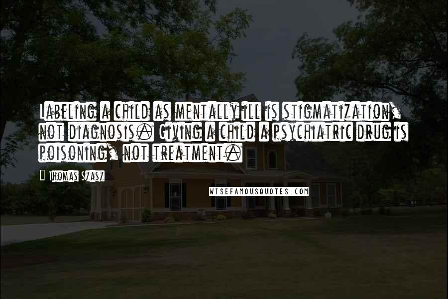 Thomas Szasz Quotes: Labeling a child as mentally ill is stigmatization, not diagnosis. Giving a child a psychiatric drug is poisoning, not treatment.