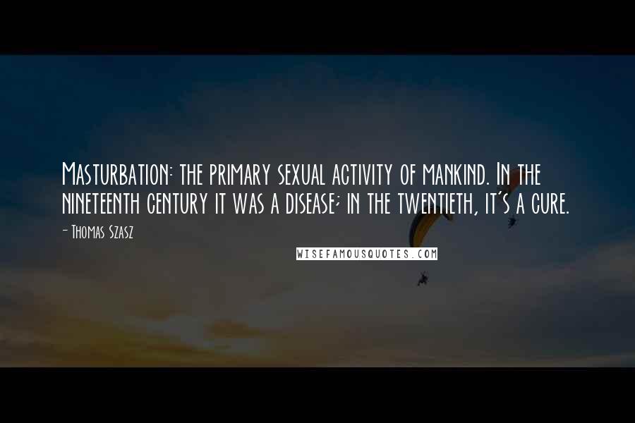 Thomas Szasz Quotes: Masturbation: the primary sexual activity of mankind. In the nineteenth century it was a disease; in the twentieth, it's a cure.