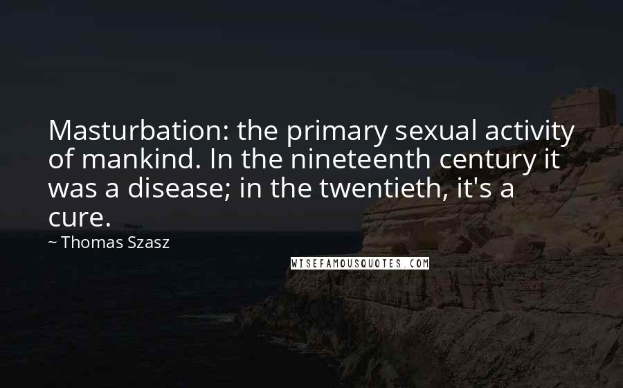 Thomas Szasz Quotes: Masturbation: the primary sexual activity of mankind. In the nineteenth century it was a disease; in the twentieth, it's a cure.