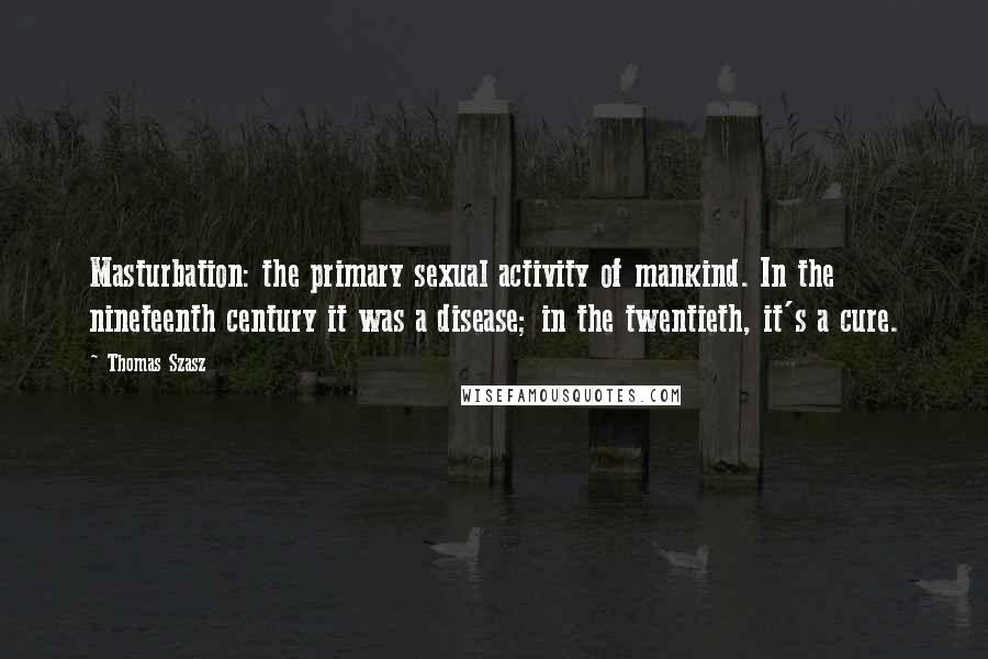 Thomas Szasz Quotes: Masturbation: the primary sexual activity of mankind. In the nineteenth century it was a disease; in the twentieth, it's a cure.