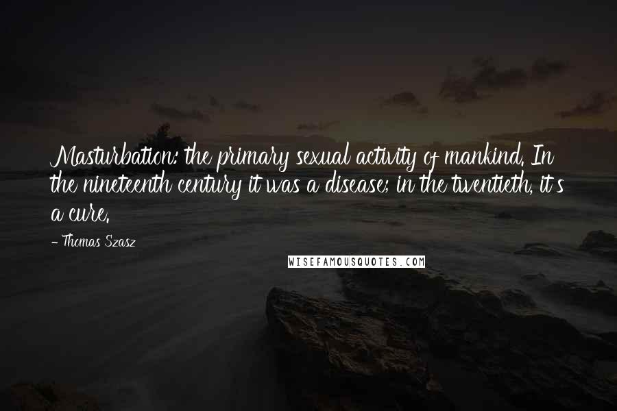 Thomas Szasz Quotes: Masturbation: the primary sexual activity of mankind. In the nineteenth century it was a disease; in the twentieth, it's a cure.