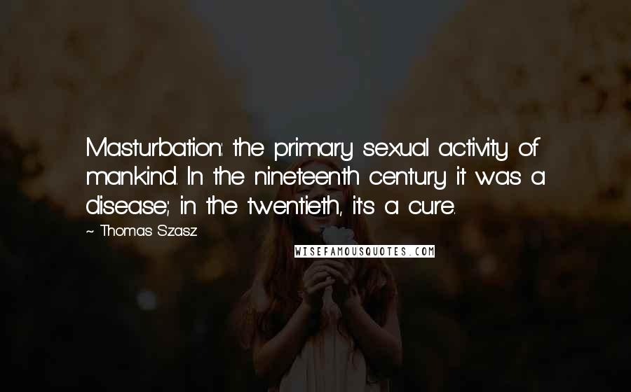 Thomas Szasz Quotes: Masturbation: the primary sexual activity of mankind. In the nineteenth century it was a disease; in the twentieth, it's a cure.