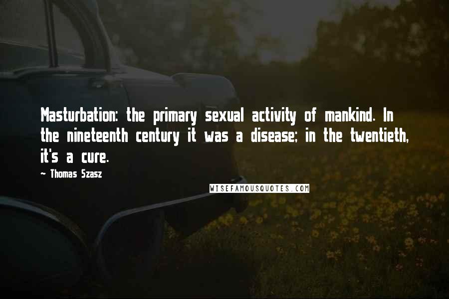 Thomas Szasz Quotes: Masturbation: the primary sexual activity of mankind. In the nineteenth century it was a disease; in the twentieth, it's a cure.