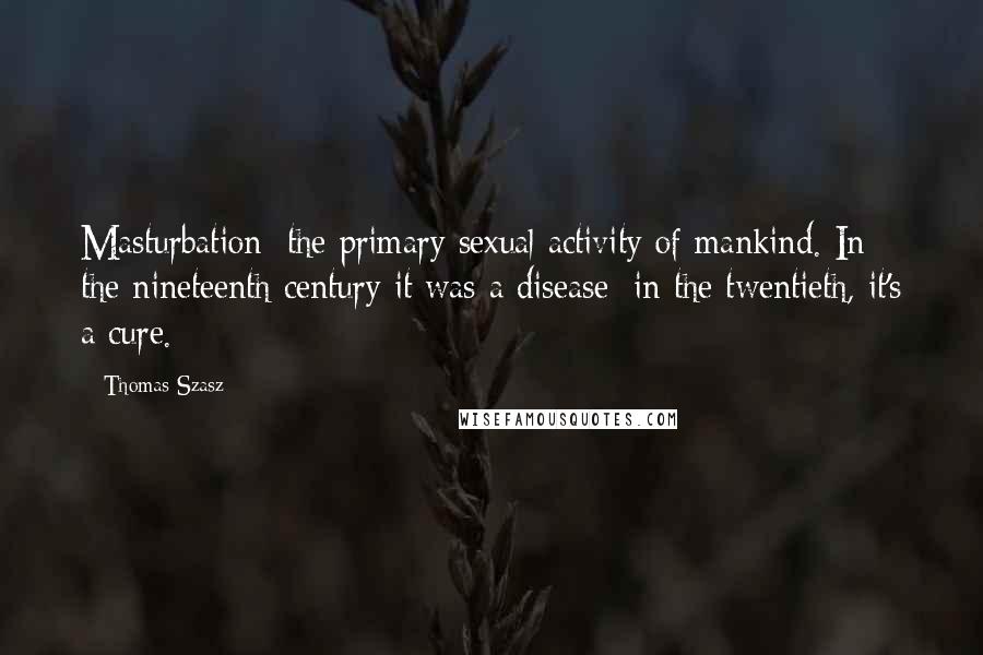 Thomas Szasz Quotes: Masturbation: the primary sexual activity of mankind. In the nineteenth century it was a disease; in the twentieth, it's a cure.