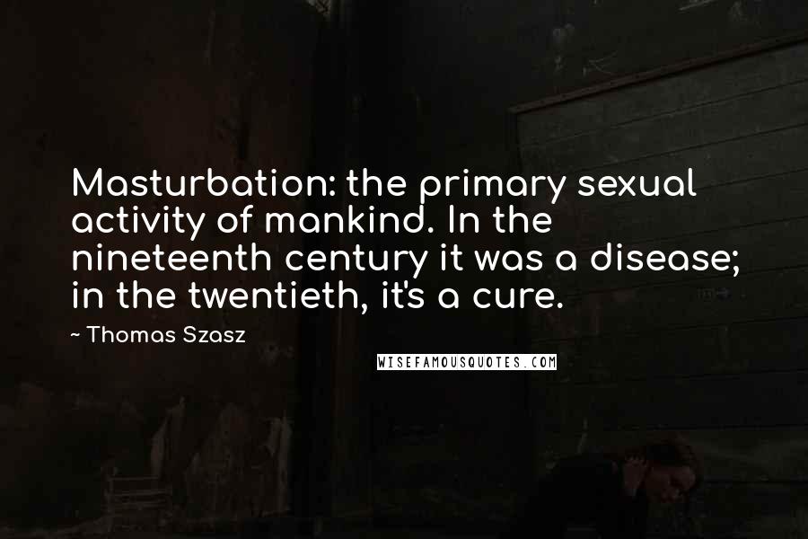 Thomas Szasz Quotes: Masturbation: the primary sexual activity of mankind. In the nineteenth century it was a disease; in the twentieth, it's a cure.