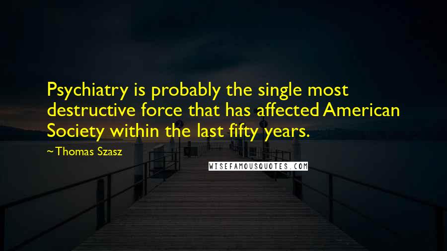 Thomas Szasz Quotes: Psychiatry is probably the single most destructive force that has affected American Society within the last fifty years.