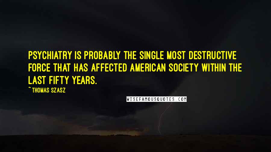 Thomas Szasz Quotes: Psychiatry is probably the single most destructive force that has affected American Society within the last fifty years.