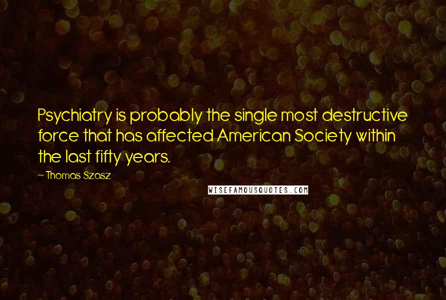 Thomas Szasz Quotes: Psychiatry is probably the single most destructive force that has affected American Society within the last fifty years.