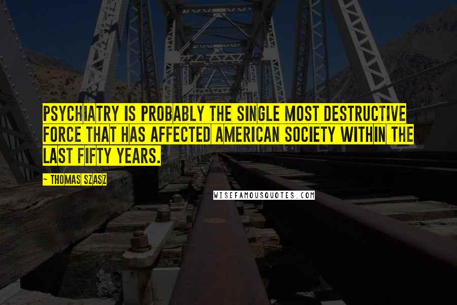 Thomas Szasz Quotes: Psychiatry is probably the single most destructive force that has affected American Society within the last fifty years.