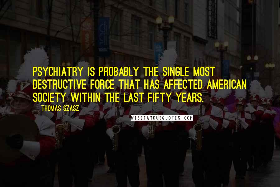 Thomas Szasz Quotes: Psychiatry is probably the single most destructive force that has affected American Society within the last fifty years.