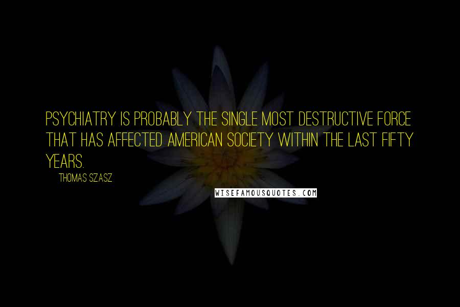 Thomas Szasz Quotes: Psychiatry is probably the single most destructive force that has affected American Society within the last fifty years.