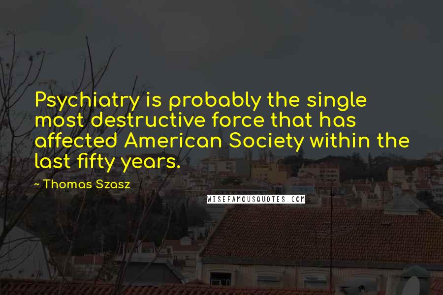 Thomas Szasz Quotes: Psychiatry is probably the single most destructive force that has affected American Society within the last fifty years.