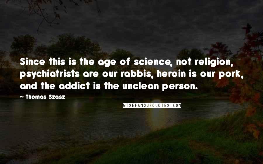Thomas Szasz Quotes: Since this is the age of science, not religion, psychiatrists are our rabbis, heroin is our pork, and the addict is the unclean person.