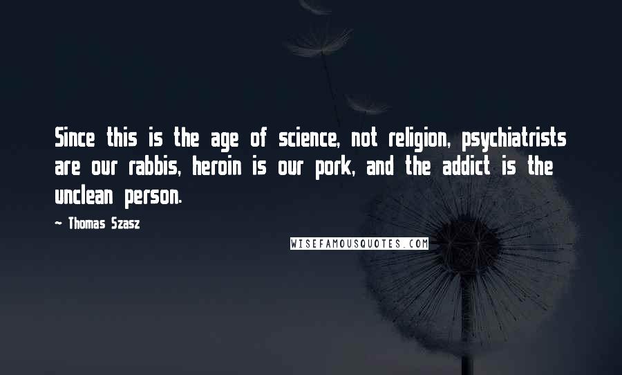 Thomas Szasz Quotes: Since this is the age of science, not religion, psychiatrists are our rabbis, heroin is our pork, and the addict is the unclean person.