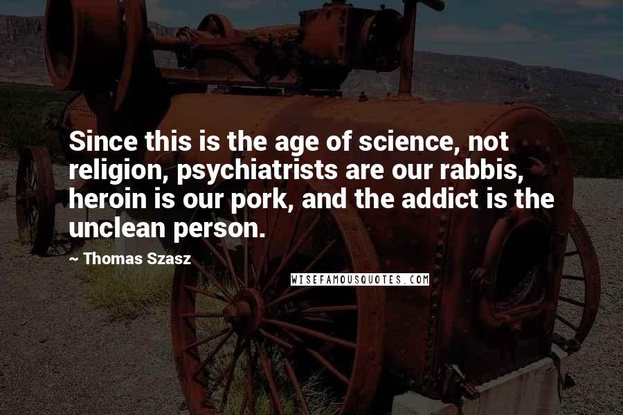 Thomas Szasz Quotes: Since this is the age of science, not religion, psychiatrists are our rabbis, heroin is our pork, and the addict is the unclean person.