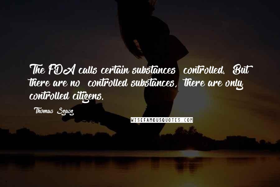 Thomas Szasz Quotes: The FDA calls certain substances "controlled." But there are no "controlled substances," there are only controlled citizens.