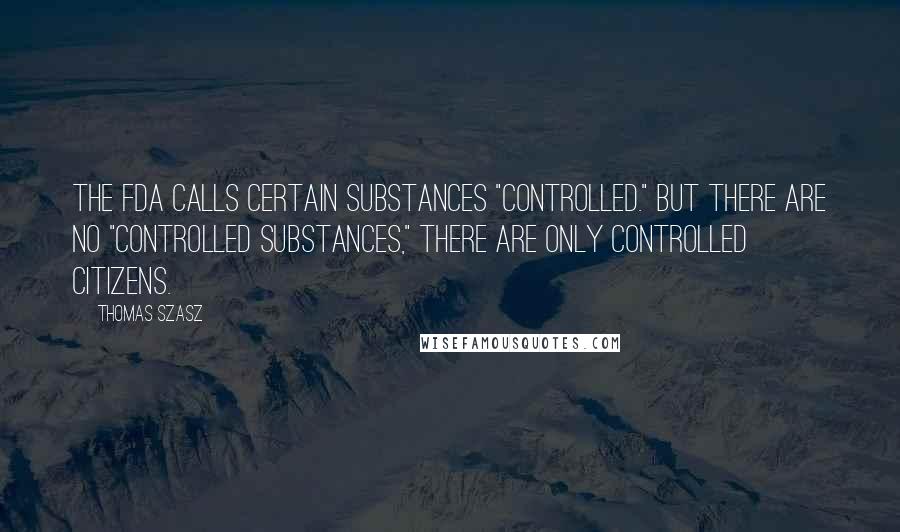 Thomas Szasz Quotes: The FDA calls certain substances "controlled." But there are no "controlled substances," there are only controlled citizens.