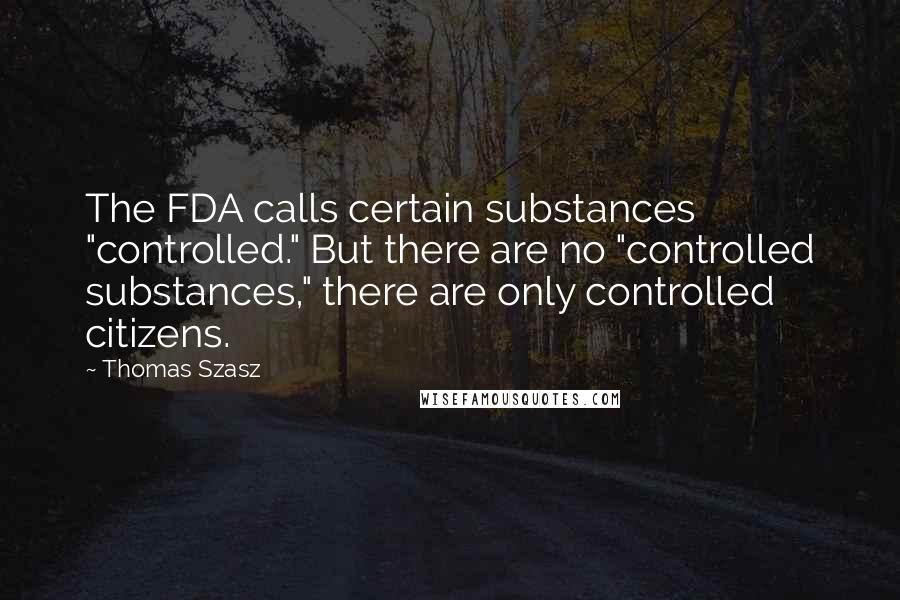 Thomas Szasz Quotes: The FDA calls certain substances "controlled." But there are no "controlled substances," there are only controlled citizens.