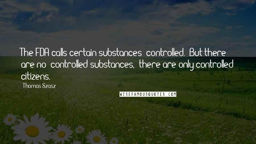 Thomas Szasz Quotes: The FDA calls certain substances "controlled." But there are no "controlled substances," there are only controlled citizens.