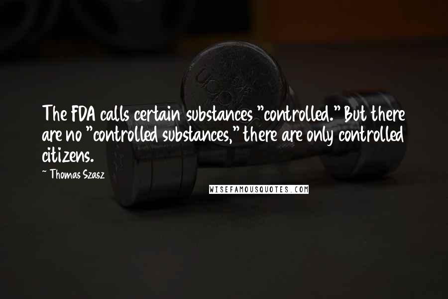 Thomas Szasz Quotes: The FDA calls certain substances "controlled." But there are no "controlled substances," there are only controlled citizens.