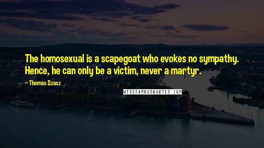 Thomas Szasz Quotes: The homosexual is a scapegoat who evokes no sympathy. Hence, he can only be a victim, never a martyr.