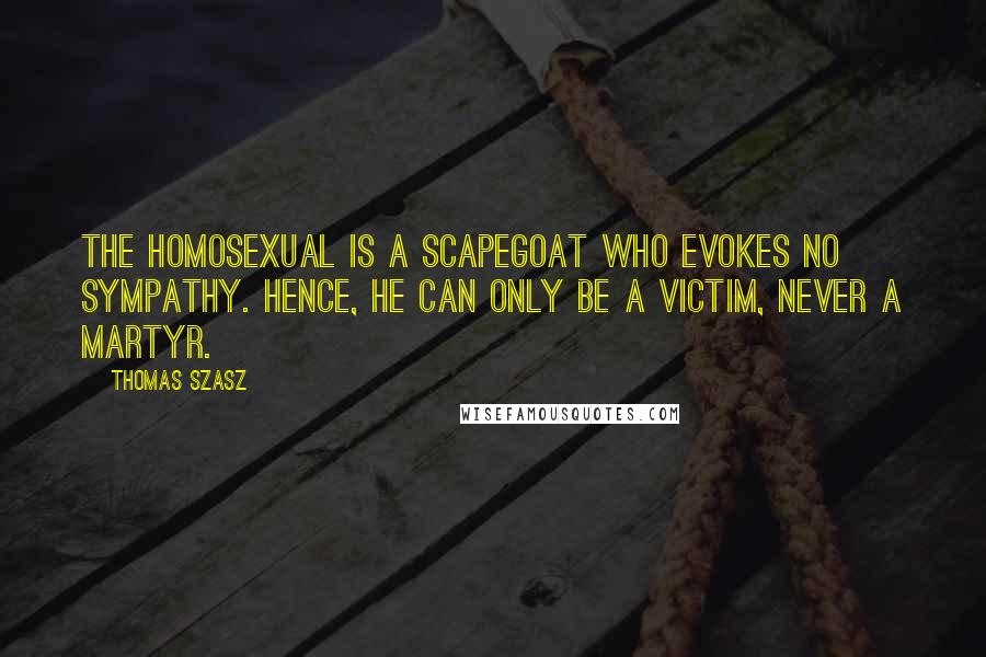 Thomas Szasz Quotes: The homosexual is a scapegoat who evokes no sympathy. Hence, he can only be a victim, never a martyr.