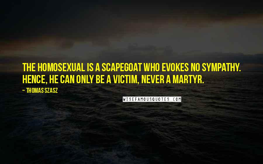 Thomas Szasz Quotes: The homosexual is a scapegoat who evokes no sympathy. Hence, he can only be a victim, never a martyr.