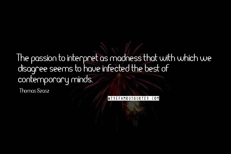 Thomas Szasz Quotes: The passion to interpret as madness that with which we disagree seems to have infected the best of contemporary minds.