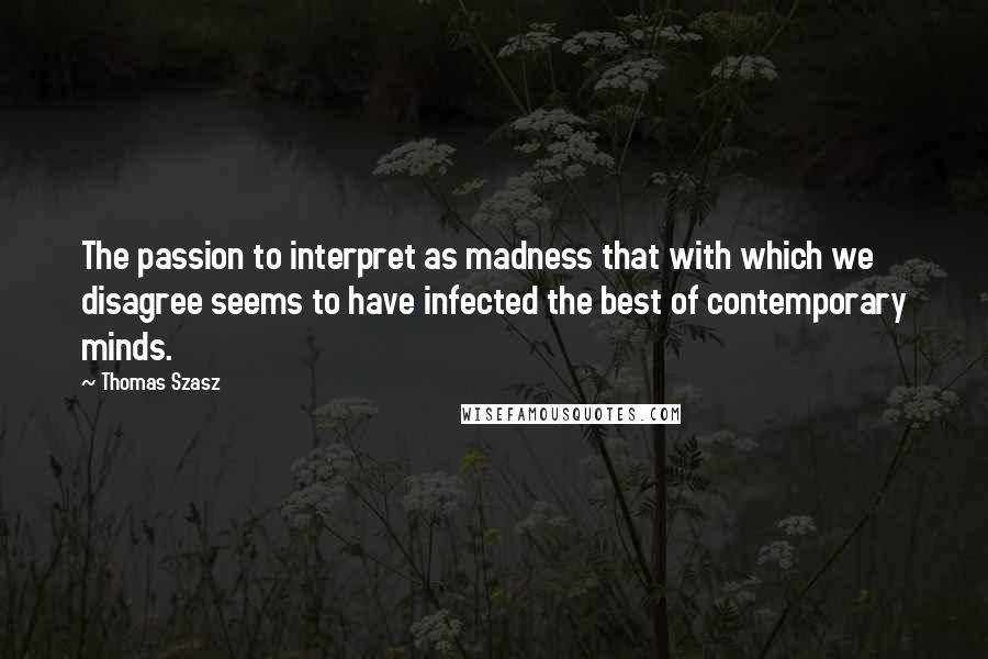 Thomas Szasz Quotes: The passion to interpret as madness that with which we disagree seems to have infected the best of contemporary minds.