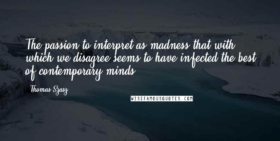 Thomas Szasz Quotes: The passion to interpret as madness that with which we disagree seems to have infected the best of contemporary minds.