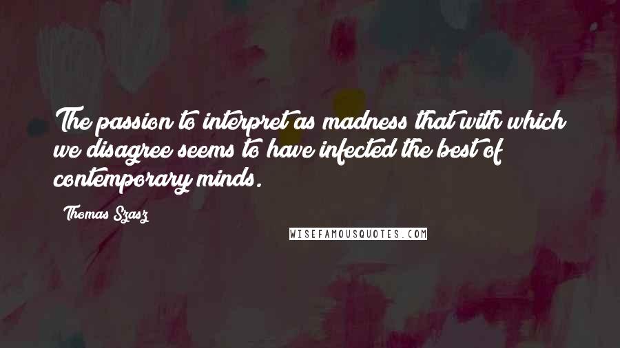 Thomas Szasz Quotes: The passion to interpret as madness that with which we disagree seems to have infected the best of contemporary minds.