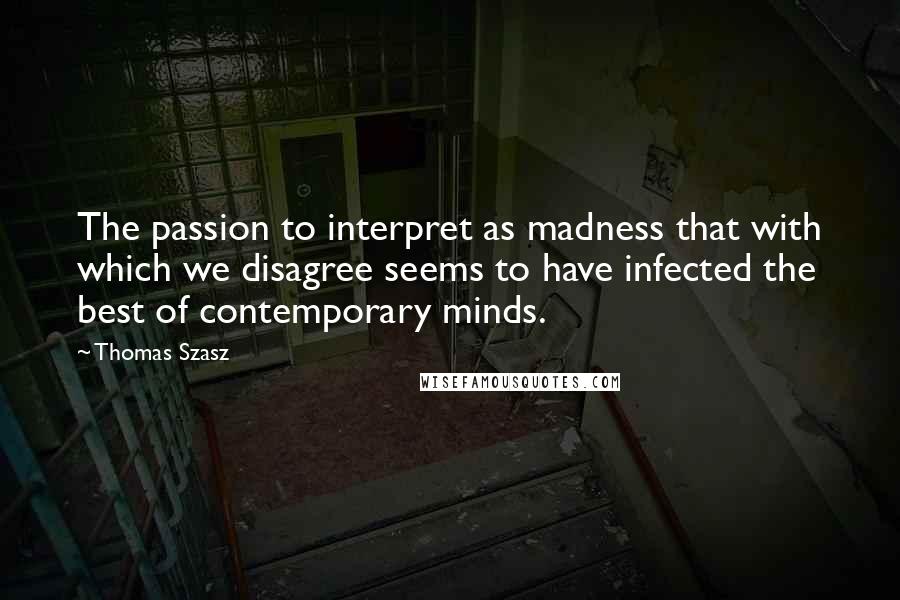 Thomas Szasz Quotes: The passion to interpret as madness that with which we disagree seems to have infected the best of contemporary minds.