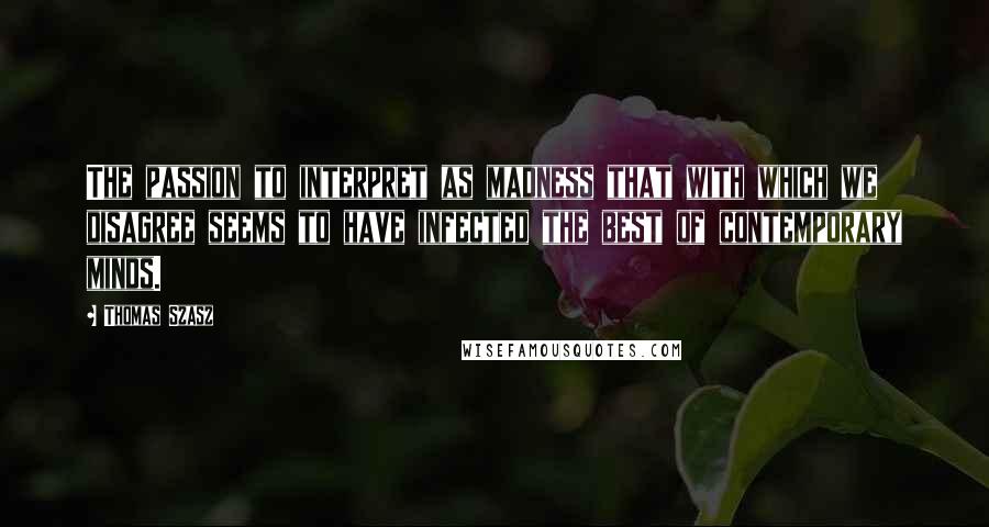 Thomas Szasz Quotes: The passion to interpret as madness that with which we disagree seems to have infected the best of contemporary minds.