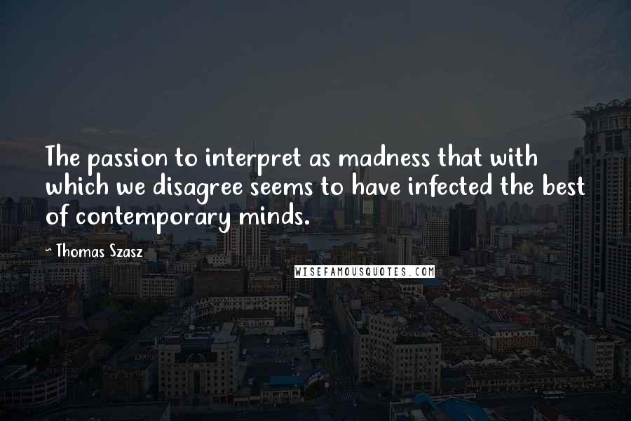 Thomas Szasz Quotes: The passion to interpret as madness that with which we disagree seems to have infected the best of contemporary minds.