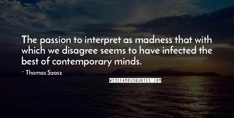 Thomas Szasz Quotes: The passion to interpret as madness that with which we disagree seems to have infected the best of contemporary minds.