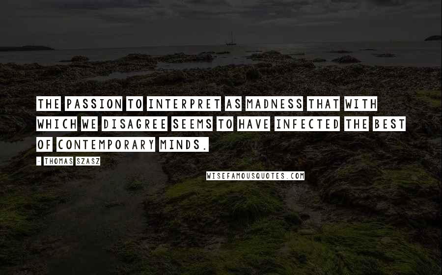 Thomas Szasz Quotes: The passion to interpret as madness that with which we disagree seems to have infected the best of contemporary minds.