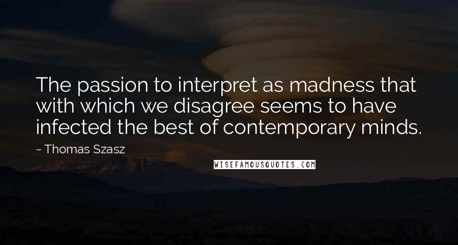 Thomas Szasz Quotes: The passion to interpret as madness that with which we disagree seems to have infected the best of contemporary minds.