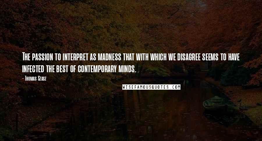 Thomas Szasz Quotes: The passion to interpret as madness that with which we disagree seems to have infected the best of contemporary minds.